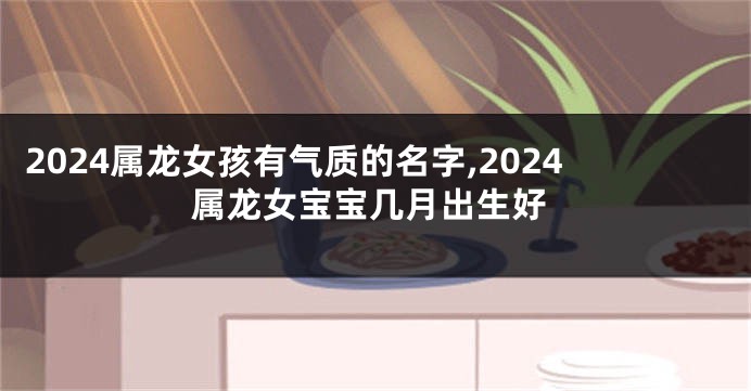 2024属龙女孩有气质的名字,2024属龙女宝宝几月出生好