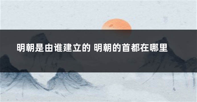 明朝是由谁建立的 明朝的首都在哪里
