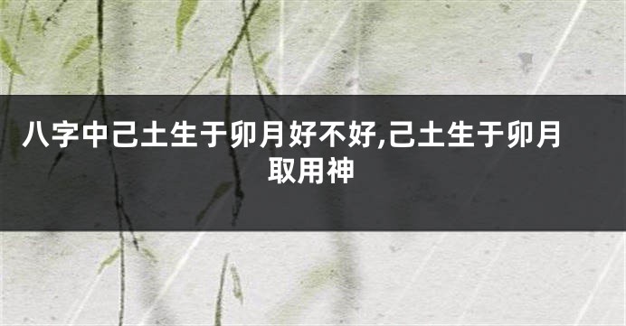 八字中己土生于卯月好不好,己土生于卯月取用神