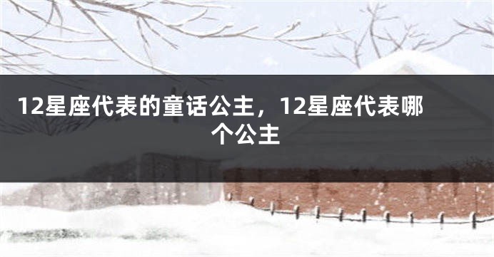 12星座代表的童话公主，12星座代表哪个公主
