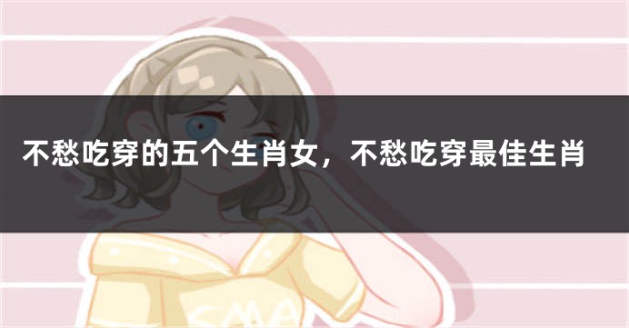 不愁吃穿的五个生肖女，不愁吃穿最佳生肖