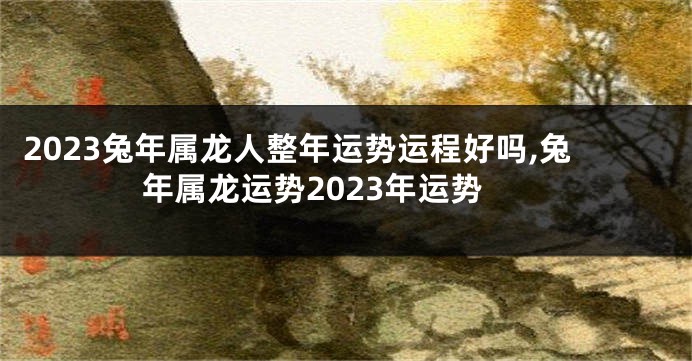 2023兔年属龙人整年运势运程好吗,兔年属龙运势2023年运势