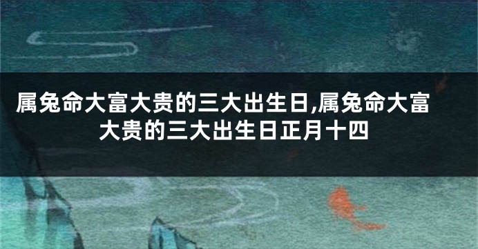 属兔命大富大贵的三大出生日,属兔命大富大贵的三大出生日正月十四