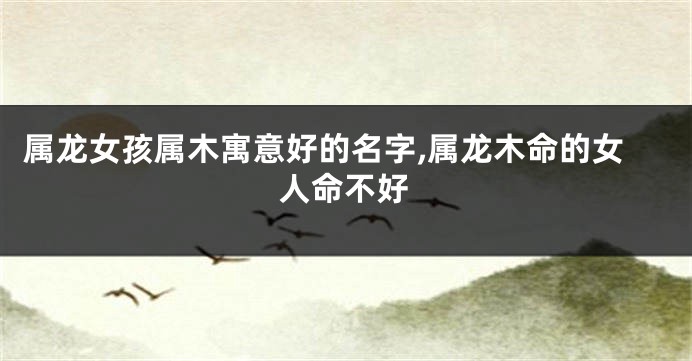 属龙女孩属木寓意好的名字,属龙木命的女人命不好
