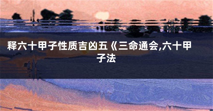 释六十甲子性质吉凶五《三命通会,六十甲子法