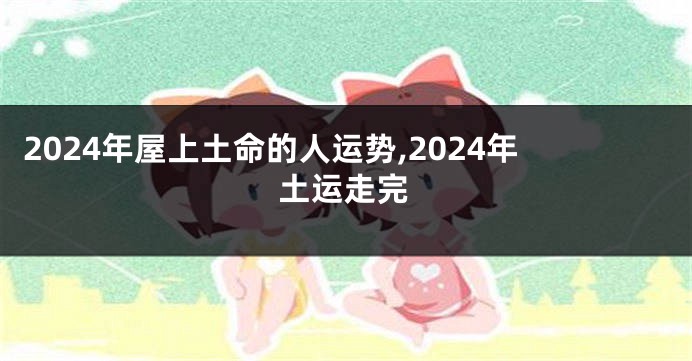 2024年屋上土命的人运势,2024年土运走完