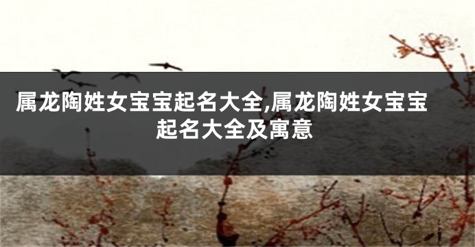 属龙陶姓女宝宝起名大全,属龙陶姓女宝宝起名大全及寓意