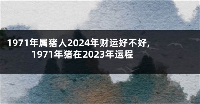 1971年属猪人2024年财运好不好,1971年猪在2023年运程