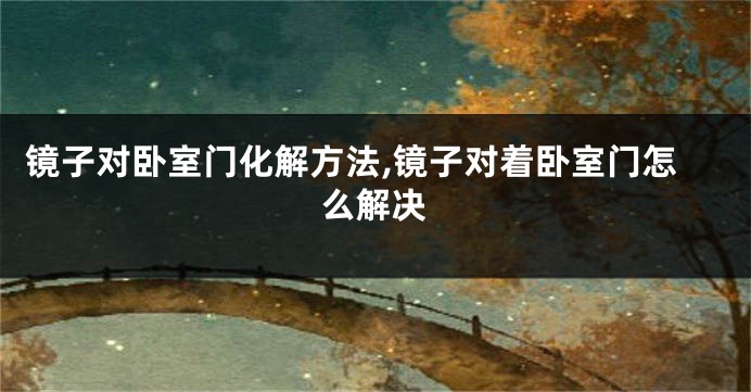 镜子对卧室门化解方法,镜子对着卧室门怎么解决