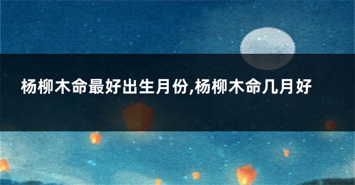 杨柳木命最好出生月份,杨柳木命几月好