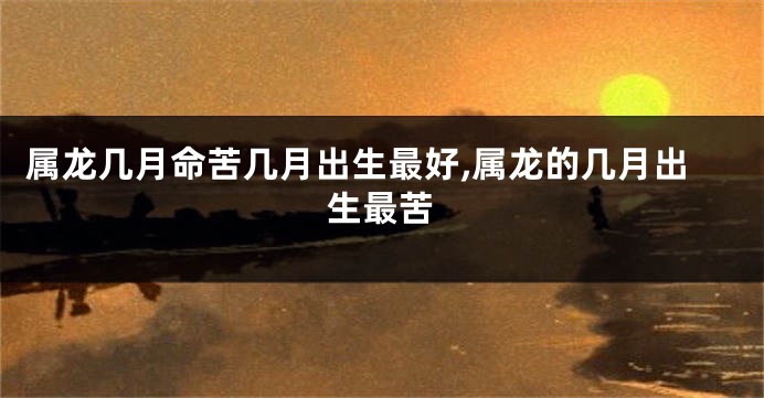 属龙几月命苦几月出生最好,属龙的几月出生最苦