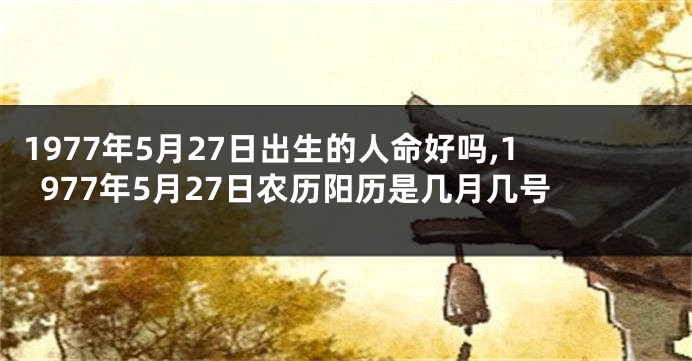 1977年5月27日出生的人命好吗,1977年5月27日农历阳历是几月几号