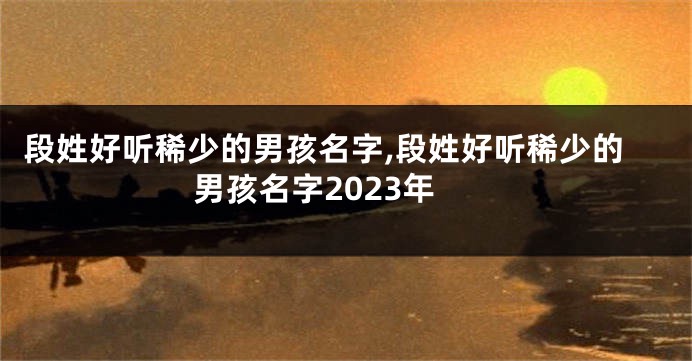 段姓好听稀少的男孩名字,段姓好听稀少的男孩名字2023年