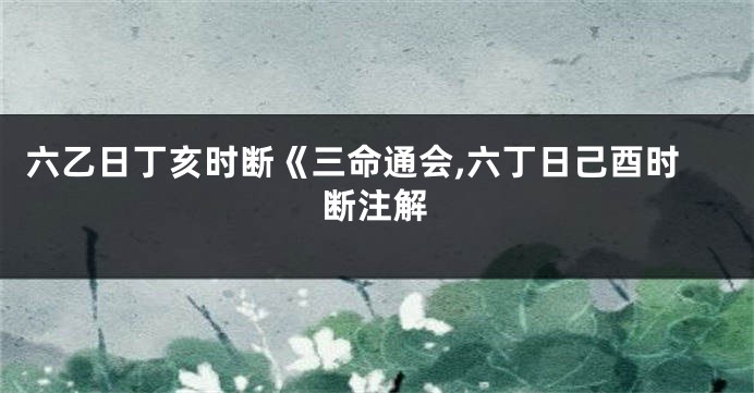 六乙日丁亥时断《三命通会,六丁日己酉时断注解