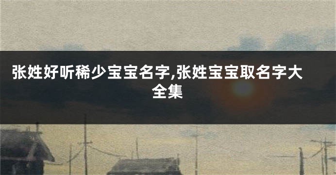 张姓好听稀少宝宝名字,张姓宝宝取名字大全集