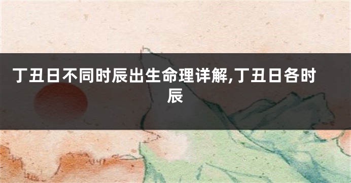 丁丑日不同时辰出生命理详解,丁丑日各时辰