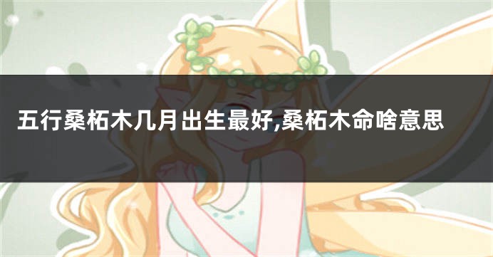 五行桑柘木几月出生最好,桑柘木命啥意思