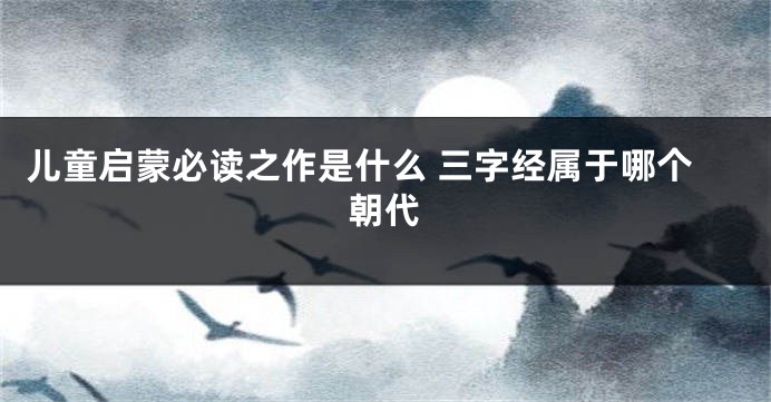 儿童启蒙必读之作是什么 三字经属于哪个朝代