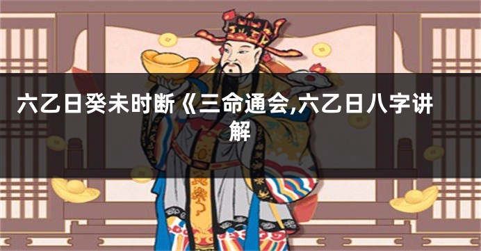 六乙日癸未时断《三命通会,六乙日八字讲解