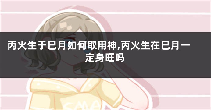 丙火生于巳月如何取用神,丙火生在巳月一定身旺吗