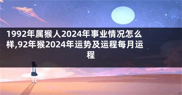 1992年属猴人2024年事业情况怎么样,92年猴2024年运势及运程每月运程