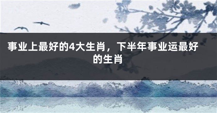 事业上最好的4大生肖，下半年事业运最好的生肖