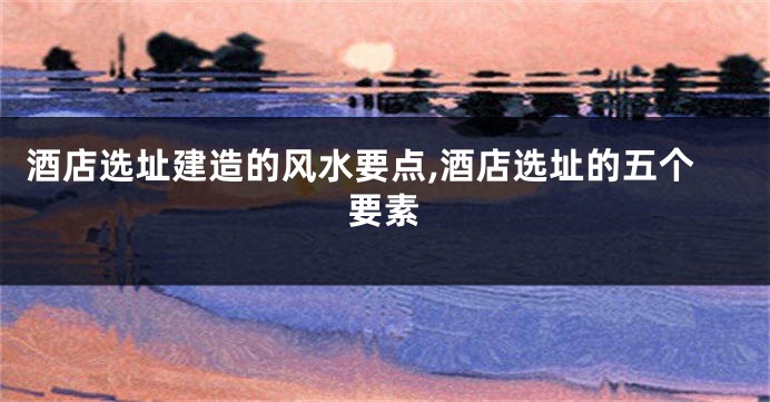 酒店选址建造的风水要点,酒店选址的五个要素