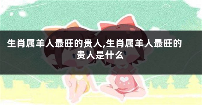 生肖属羊人最旺的贵人,生肖属羊人最旺的贵人是什么