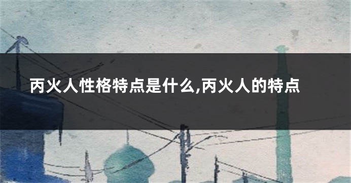 丙火人性格特点是什么,丙火人的特点