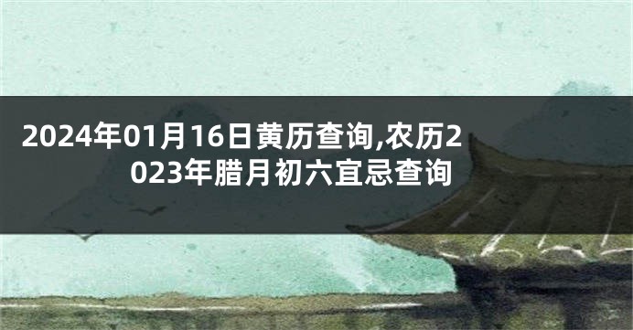 2024年01月16日黄历查询,农历2023年腊月初六宜忌查询