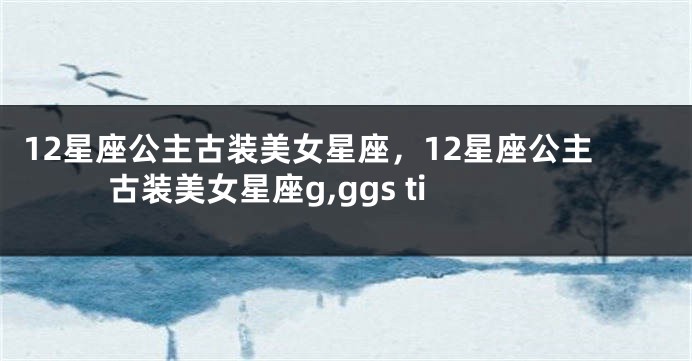 12星座公主古装美女星座，12星座公主古装美女星座g,ggs ti