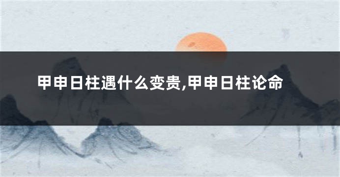 甲申日柱遇什么变贵,甲申日柱论命