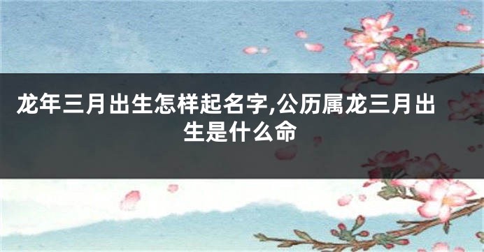 龙年三月出生怎样起名字,公历属龙三月出生是什么命