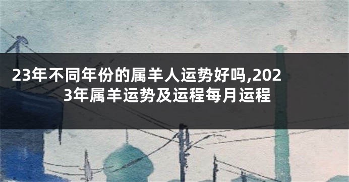 23年不同年份的属羊人运势好吗,2023年属羊运势及运程每月运程