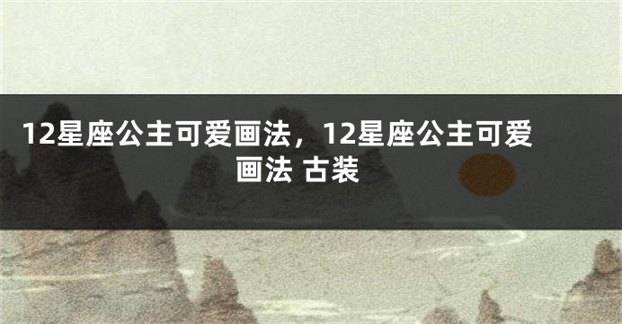 12星座公主可爱画法，12星座公主可爱画法 古装