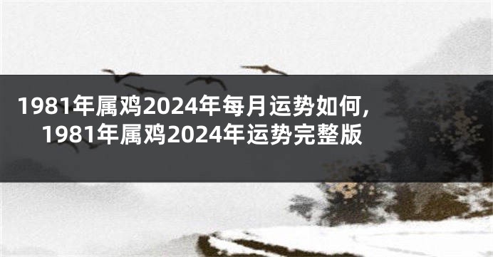 1981年属鸡2024年每月运势如何,1981年属鸡2024年运势完整版