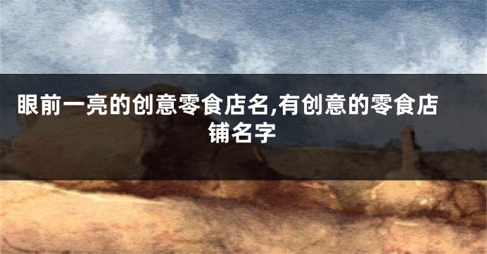 眼前一亮的创意零食店名,有创意的零食店铺名字