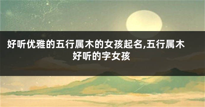 好听优雅的五行属木的女孩起名,五行属木好听的字女孩