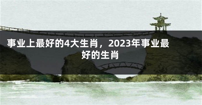 事业上最好的4大生肖，2023年事业最好的生肖