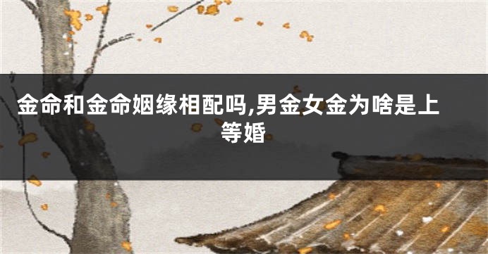 金命和金命姻缘相配吗,男金女金为啥是上等婚