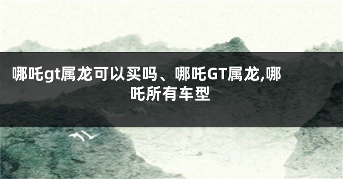 哪吒gt属龙可以买吗、哪吒GT属龙,哪吒所有车型