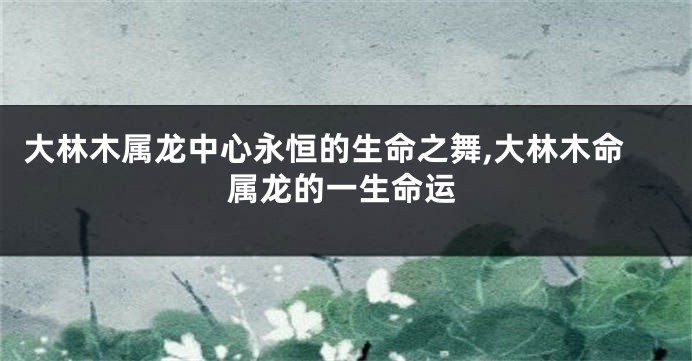 大林木属龙中心永恒的生命之舞,大林木命属龙的一生命运