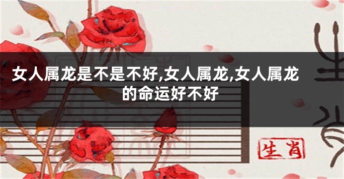 女人属龙是不是不好,女人属龙,女人属龙的命运好不好
