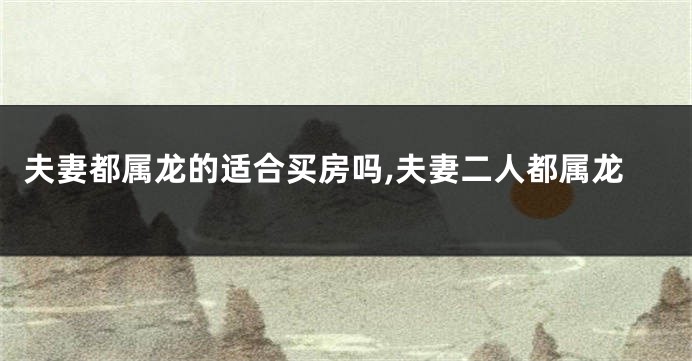 夫妻都属龙的适合买房吗,夫妻二人都属龙