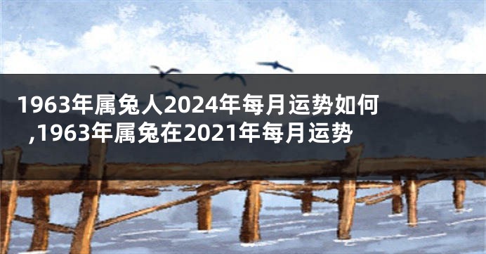 1963年属兔人2024年每月运势如何,1963年属兔在2021年每月运势