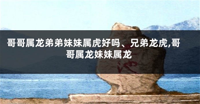 哥哥属龙弟弟妹妹属虎好吗、兄弟龙虎,哥哥属龙妹妹属龙