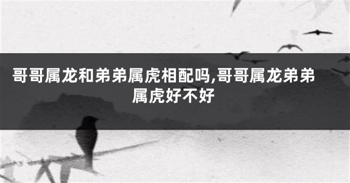 哥哥属龙和弟弟属虎相配吗,哥哥属龙弟弟属虎好不好