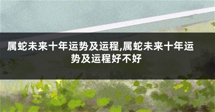 属蛇未来十年运势及运程,属蛇未来十年运势及运程好不好