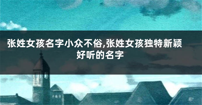 张姓女孩名字小众不俗,张姓女孩独特新颖好听的名字