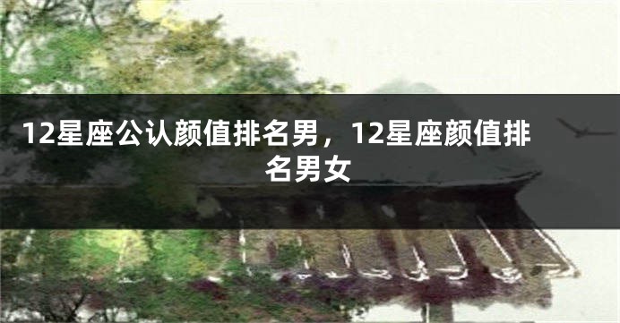 12星座公认颜值排名男，12星座颜值排名男女